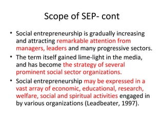 Scope of SEP- cont
• Social entrepreneurship is gradually increasing
and attracting remarkable attention from
managers, leaders and many progressive sectors.
• The term itself gained lime-light in the media,
and has become the strategy of several
prominent social sector organizations.
• Social entrepreneurship may be expressed in a
vast array of economic, educational, research,
welfare, social and spiritual activities engaged in
by various organizations (Leadbeater, 1997).

 
