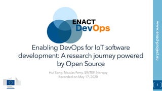 www.enact-project.eu
1
Enabling DevOps for IoT software
development: A research journey powered
by Open Source
Hui Song, Nicolas Ferry, SINTEF, Norway
Recorded on May 17, 2020
 