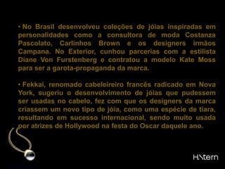 Para ter visibilidade no mercado internacional, desde a década de 90 adotou o sistema de promoção por parcerias, sendo a marca usualmente associada a personalidades internacionais.