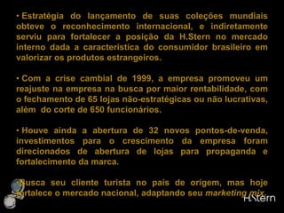  Em 1955, a H.Stern abriu a sua primeira loja fora do Brasil, em Montevidéu. Posteriormente, outras foram abertas em países sulamericanos como em Lima, Quito e Santiago do Chile. Por fim, na década seguinte, a rede atingiu a Europa, os Estados Unidos e Israel.ANÁLISE Matriz (RJ): Único centro de produção de jóias, centro de distribuição, criação e design da empresa.