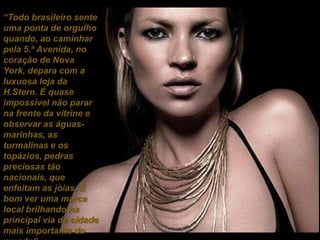 “Todo brasileiro sente uma ponta de orgulho quando, ao caminhar pela 5.ª Avenida, no coração de Nova York, depara com a luxuosa loja da H.Stern. É quase impossível não parar na frente da vitrine e observar as águas-marinhas, as turmalinas e os topázios, pedras preciosas tão nacionais, que enfeitam as jóias. É bom ver uma marca local brilhando na principal via da cidade mais importante do mundo”. (Wagner Belmonte)