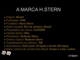 A MARCA H.STERN● Origem: Brasil● Fundação: 1945● Fundador: Hans Stern● Sede mundial: Rio de Janeiro, Brasil● Proprietário da marca: H.STERN● Capital aberto: Não● Presidente: Roberto Stern● Diretor criativo: Roberto Stern● Trabalhadores no exterior: 700● Subsidiárias: EUA (com 10 lojas) e Israel (30 lojas)● Maior volume de vendas fora Brasil: Israel e a Am. Latina