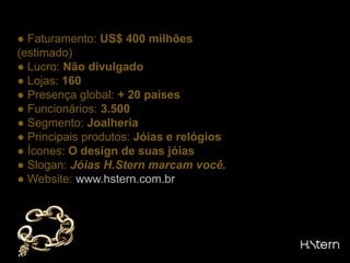 ● Faturamento: US$ 400 milhões (estimado)● Lucro: Não divulgado● Lojas: 160● Presença global: + 20 países● Funcionários: 3.500● Segmento: Joalheria● Principais produtos: Jóias e relógios● Ícones: O design de suas jóias● Slogan: Jóias H.Stern marcam você.● Website: www.hstern.com.br