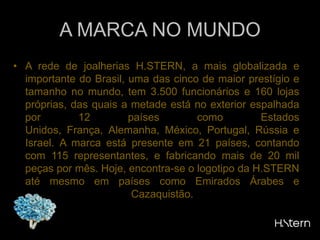 A MARCA NO MUNDOA rede de joalherias H.STERN, a mais globalizada e  importante do Brasil, uma das cinco de maior prestígio e tamanho no mundo, tem 3.500 funcionários e 160 lojas próprias, das quais a metade está no exterior espalhada por 12 países como Estados Unidos, França, Alemanha, México, Portugal, Rússia e Israel. A marca está presente em 21 países, contando com 115 representantes, e fabricando mais de 20 mil peças por mês. Hoje, encontra-se o logotipo da H.STERN até mesmo em países como Emirados Árabes e Cazaquistão.