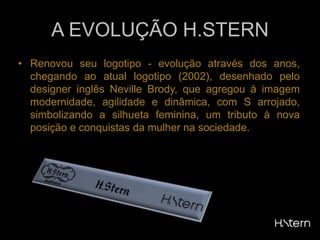 A EVOLUÇÃO H.STERNRenovou seu logotipo - evolução através dos anos, chegando ao atual logotipo (2002), desenhado pelo designer inglês Neville Brody, que agregou à imagem modernidade, agilidade e dinâmica, com S arrojado, simbolizando a silhueta feminina, um tributo à nova posição e conquistas da mulher na sociedade.