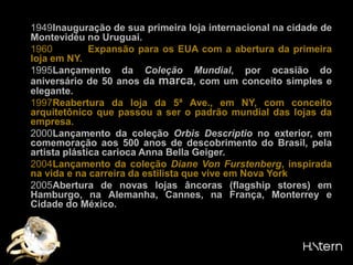 1949	Inauguração de sua primeira loja internacional na cidade de Montevidéu no Uruguai.1960Expansão para os EUA com a abertura da primeira loja em NY.1995	Lançamento da Coleção Mundial, por ocasião do aniversário de 50 anos da marca, com um conceito simples e elegante.1997Reabertura da loja da 5ª Ave., em NY, com conceito arquitetônico que passou a ser o padrão mundial das lojas da empresa.2000	Lançamento da coleção OrbisDescriptiono exterior, em comemoração aos 500 anos de descobrimento do Brasil, pela artista plástica carioca Anna BellaGeiger.2004Lançamento da coleção Diane Von Furstenberg, inspirada na vida e na carreira da estilista que vive em Nova York2005	Abertura de novas lojas âncoras (flagshipstores) em Hamburgo, na Alemanha, Cannes, na França, Monterrey e Cidade do México.