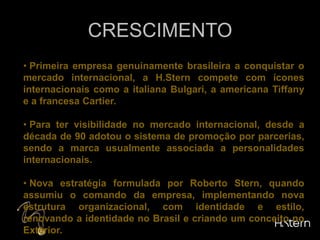 CRESCIMENTO Primeira empresa genuinamente brasileira a conquistar o mercado internacional, a H.Stern compete com ícones internacionais como a italiana Bulgari, a americana Tiffany e a francesa Cartier.
