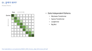 01. 문제가 뭐야?
Related Works
Keys
Queries
• Data-Independent Patterns
• Blockwise Transformer
• Sparse Transformer
• Longformer
• Big Bird
http://gabrielilharco.com/publications/EMNLP_2020_Tutorial__High_Performance_NLP.pdf
 
