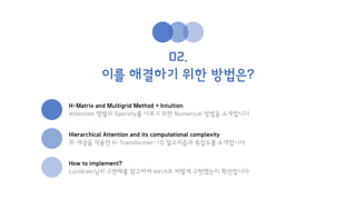 02.
이를 해결하기 위한 방법은?
H-Matrix and Multigrid Method + Intuition
Attention 행렬의 Sparsity를 다루기 위한 Numerical 방법을 소개합니다
Hierarchical Attention and its computational complexity
위 개념을 적용한 H-Transformer-1D 알고리즘과 복잡도롤 소개합니다
How to implement?
Lucidrain님의 구현체를 참고하여 torch로 어떻게 구현했는지 확인합니다
 