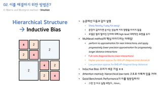 02. 이를 해결하기 위한 방법은?
H-Matrix and Multigrid method + Intuition
Hierarchical Structure
→ Inductive Bias
4
2 4
2
2
4
4
2
2
2
• 논문에선 다음과 같이 설명
• Sharp Nearby, Fuzzy far away!
• 문장이 길어지면 순서는 성능에 거의 영향을 미치지 않음
• 모델은 멀리 떨어진 단어에 대해 high-level 대략적인 표현을 유지
• Multilevel method의 핵심 아이디어는 아래임!
• perform no approximation for near interactions, and apply
progressively lower-precision approximation for progressively
longer distance interactions
• Full-rank diagonal blocks (near interactions)
• Higher precision approx. for 4X4 off-diagonal (mid-distance)
• Low precision approx. for 8X8 off-diagonal (long-distance)
• Inductive Bias: 우리가 세운 가설 ㅎㅎ
• Attention matrix는 hierarchical low-rank 구조로 이뤄져 있을 거야!
• Good Benchmark Performance가 이를 뒷받침하지!
• 그런 것 치고 실험 세팅이... Hmm...
 