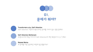 01.
문제가 뭐야?
Transformers a.k.a. Self-Attention
Self-attention 기반의 트랜스포머는 분야를 가리지 않고 정말 잘해요!
Self-Attention Bottleneck
트랜스포머의 핵심 아이디어 Self-Attention의 계산 복잡도가 𝒪(𝑛2
)에요!
Related Works
위 문제를 다른 논문에선 어떻게 접근했을까요?
 