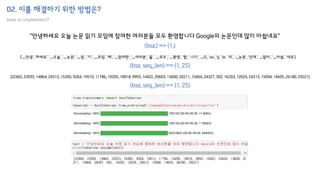 02. 이를 해결하기 위한 방법은?
How to implement?
"안녕하세요 오늘 논문 읽기 모임에 참여한 여러분들 모두 환영합니다 Google의 논문인데 많이 아쉽네요"
['▁안녕', '하세요', '▁오늘', '▁논문', '▁읽', '기', '▁모임', '에', '▁참여한', '▁여러분', '들', '▁모두', '▁환영', '합', '니다', '▁G', 'oo', 'g', 'le', '의', '▁논문', '인데', '▁많이', '▁아쉽', '네요']
[22465, 23935, 14864, 24313, 15350, 9264, 19510, 11786, 19205, 18918, 9993, 14422, 20603, 13600, 20211, 15464, 24327, 302, 16203, 12024, 24313, 15094, 14605, 26180, 29221]
(bsz,) == (1,)
(bsz, seq_len) == (1, 25)
(bsz, seq_len) == (1, 25)
 