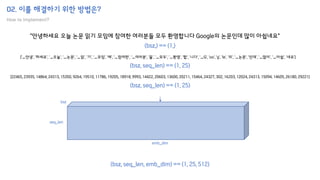 02. 이를 해결하기 위한 방법은?
How to implement?
"안녕하세요 오늘 논문 읽기 모임에 참여한 여러분들 모두 환영합니다 Google의 논문인데 많이 아쉽네요"
['▁안녕', '하세요', '▁오늘', '▁논문', '▁읽', '기', '▁모임', '에', '▁참여한', '▁여러분', '들', '▁모두', '▁환영', '합', '니다', '▁G', 'oo', 'g', 'le', '의', '▁논문', '인데', '▁많이', '▁아쉽', '네요']
[22465, 23935, 14864, 24313, 15350, 9264, 19510, 11786, 19205, 18918, 9993, 14422, 20603, 13600, 20211, 15464, 24327, 302, 16203, 12024, 24313, 15094, 14605, 26180, 29221]
(bsz,) == (1,)
(bsz, seq_len) == (1, 25)
(bsz, seq_len) == (1, 25)
(bsz, seq_len, emb_dim) == (1, 25, 512)
bsz
seq_len
emb_dim
 