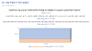 02. 이를 해결하기 위한 방법은?
How to implement?
"안녕하세요 오늘 논문 읽기 모임에 참여한 여러분들 모두 환영합니다 Google의 논문인데 많이 아쉽네요"
['▁안녕', '하세요', '▁오늘', '▁논문', '▁읽', '기', '▁모임', '에', '▁참여한', '▁여러분', '들', '▁모두', '▁환영', '합', '니다', '▁G', 'oo', 'g', 'le', '의', '▁논문', '인데', '▁많이', '▁아쉽', '네요']
[22465, 23935, 14864, 24313, 15350, 9264, 19510, 11786, 19205, 18918, 9993, 14422, 20603, 13600, 20211, 15464, 24327, 302, 16203, 12024, 24313, 15094, 14605, 26180, 29221]
(bsz,) == (1,)
(bsz, seq_len) == (1, 25)
(bsz, seq_len) == (1, 25)
bsz
seq_len
(bsz, padded_seq_len, emb_dim) == (1, 32, 512)
emb_dim
 