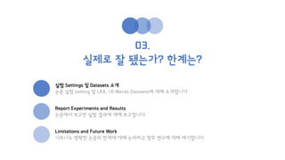 03.
실제로 잘 됐는가? 한계는?
실험 Settings 및 Datasets 소개
논문 실험 setting 및 LRA, 1B Words Datasets에 대해 소개합니다
Report Experiments and Results
논문에서 보고한 실험 결과에 대해 보고합니다.
Limitations and Future Work
너무나도 명확한 논문의 한계에 대해 논의하고 향후 연구에 대해 얘기합니다.
 