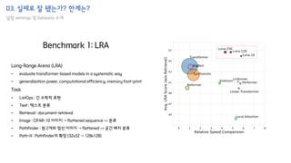 03. 실제로 잘 됐는가? 한계는?
실험 settings 및 Datasets 소개
Long-Range Arena (LRA)
- evaluate transformer-based models in a systematic way
- generalization power, computational efficiency, memory foot-print
Task
- ListOps : 긴 수학적 표현
- Text : 텍스트 분류
- Retrieval : document retrieval
- Image : CIFAR-10 이미지 → flattened sequence ⇒ 분류
- Pathfinder : 원 2개와 점선 이미지 → flattened ⇒ 공간 배치 분류
- Path-X : Pathfinder의 확장 (32x32 → 128x128)
Benchmark 1: LRA
 