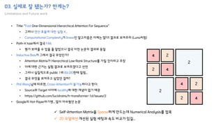 03. 실제로 잘 됐는가? 한계는?
Limitations and Future work
• Title: “Fast One-Dimensional Hierarchical Attention For Sequence”
• 그러나 연산 효율에 대한 실험 X...
• Computational Complexity가 linear인 알고리즘은 이제는 많다! 결과로 보여주라 (Luna처럼)
• Path-X task에서 결국 FAIL
• 뭔가 보여줄 수 있을 줄 알았으나 결국 이전 논문의 결과와 동일
• Inductive Bias가 그래서 결국 무엇인가?
• Attention Matrix가 Hierarchical Low-Rank Structure를 가질 것이라고 주장
• 이에 대한 근거는 실험 결과로 보여주겠다고 선언
• 그러나 실질적으로 public 1위 IGLOO한테 밀림...
• 결국 무엇을 보여주고 싶었던 걸까?
• Phil Wang님에 따르면, Cross-Attention이 불가능하다고 한다.
• Source와 Target 사이에 locality에 대한 개념이 없기 때문
• https://github.com/lucidrains/h-transformer-1d/issues/2
• Google의 Hot-Paper라기엔... 많이 아쉬웠던 논문
4
2 4
2
2
4
4
2
2
2
✓ Self-Attention Matrix을 Sparse하게 만드는데 Numerical Analysis를 접목
✓ 2D 모델에선 개선된 실험 세팅과 속도 비교가 있길...
 