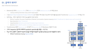 01. 문제가 뭐야?
Self-Attention Bottleneck
• 그러나 sequence 길이에 비례하여 quadratic operation을 요함 (∼ 𝒪 𝐿2
𝑑 )
• 이는 아주 긴(특히 1,000개 이상)의 토큰을 처리할 때 굉장히 심각한 bottleneck으로 작용한다고 한다.
• Efficient Transformers: A survey (Tay et al., 2020d)
Add & Norm
Input
Embedding
Output
Embedding
Linear
Softmax
+ +
Multi-Head
Attention
Feed
Forward
Feed
Forward
Masked
Multi-Head
Attention
Add & Norm
Add & Norm
Add & Norm
Add & Norm
Multi-Head
Attention
Positional
Encoding
Positional
Encoding
Encoder
Decoder
Inputs Outputs
(Shifted right)
Outputs
Probabilities
 