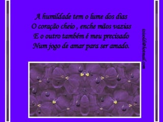 A humildade tem o lume dos dias O coração cheio , enche mãos vazias E o outro também é meu precisado Num jogo de amar para ser amado. [email_address] 