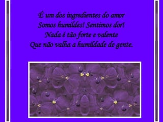 É um dos ingredientes do amor Somos humildes! Sentimos dor! Nada é tão forte e valente Que não valha a humildade de gente. 