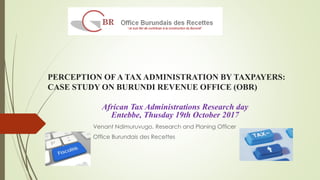 PERCEPTION OF A TAX ADMINISTRATION BY TAXPAYERS:
CASE STUDY ON BURUNDI REVENUE OFFICE (OBR)
Venant Ndimuruvugo, Research and Planing Officer
Office Burundais des Recettes
African Tax Administrations Research day
Entebbe, Thusday 19th October 2017
 