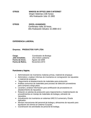 OTROS               WINDOS 98 OFFICE 2000 E INTERNET
                    Origen Sistemas (106 horas)
                    Año finalización Julio 15 2002



OTROS               EXCEL AVANZADO
                   Comfenalco Valle 20 horas.
                   Año finalización Octubre 16 2008-10-2




EXPERIENCIA LABORAL



Empresa. PRODUCTOS YUPI LTDA


Cargo.                  Coordinador de Bodega
Jefe Inmediato.         Jhon Edwin Ledesma
Fecha de Inicio.        Agosto del 2006
Fecha de Retiro.        Noviembre 2010



Funciones y logros.

   •   Administración de inventarios materias primas, material de empaque
   •   Administrar y realizar informes de inventarios en consignación de repuestos
       y material de empaque.
   •    Seguimiento al abastecimiento de materiales para producción
   •   Análisis consumos de materiales para proceso de selección proveedores
       para compras a largo plazo.
   •   Levantar y analizar información para certificación de proveedores en
       abastecimiento de repuestos.
   •   Rotación en plantas de producción para mejoramiento e implementación de
       procedimientos en manejo de materiales de bodega y almacén de
       repuestos.
   •   Actualización de inventarios en sistemas UNO 5.0 comercial y Oracle
       Aplicatión.
   •   Revisar marcaciones del personal de bodega y almacenes de repuesto para
       liquidación de nómina en sistema CLiquida..
   •   Coordinación de actividades de personal de bodega.
 