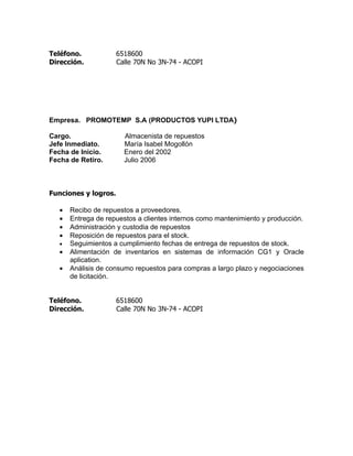 Teléfono.             6518600
Dirección.            Calle 70N No 3N-74 - ACOPI




Empresa. PROMOTEMP S.A (PRODUCTOS YUPI LTDA)

Cargo.                  Almacenista de repuestos
Jefe Inmediato.         María Isabel Mogollón
Fecha de Inicio.        Enero del 2002
Fecha de Retiro.        Julio 2006



Funciones y logros.

   •   Recibo de repuestos a proveedores.
   •   Entrega de repuestos a clientes internos como mantenimiento y producción.
   •   Administración y custodia de repuestos
   •   Reposición de repuestos para el stock.
   •   Seguimientos a cumplimiento fechas de entrega de repuestos de stock.
   •   Alimentación de inventarios en sistemas de información CG1 y Oracle
       aplication.
   •   Análisis de consumo repuestos para compras a largo plazo y negociaciones
       de licitación.


Teléfono.             6518600
Dirección.            Calle 70N No 3N-74 - ACOPI
 