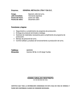 Empresa.        GENERAL METALICA LTDA Y CIA S.C.

Cargo.                 Operario Jefe de turno.
Jefe Inmediato.        Fernando Gamboa
Fecha de Inicio.       Enero de 1993
Fecha de retiro        Diciembre 2001



Funciones y logros:

   •   Seguimiento a cumplimiento de programa de producción.
   •   Entrega de producto terminado a bodega.
   •   Solicitud de materiales necesarios para cumplimiento de programa de
       producción.
   •   Manejo de personal de turno.
   •   Control calidad y pruebas de funcionamiento a producción de turno.




Teléfono             6645555
Dirección            Carrera 38 No 11-25 Acopi Yumbo




                       ___________________________
                      EDWIN GIRALDO RESTREPO
                              CC 94.383.640 DE CALI



CERTIFICO QUE TODA LA INFORMACIÓN CONSIGNADA EN ESTA HOJA DE VIDA ES VERIDICA Y
PUEDE SER CONFIRMADA CUANDO SE CONSIDERE NECESARIO.
 