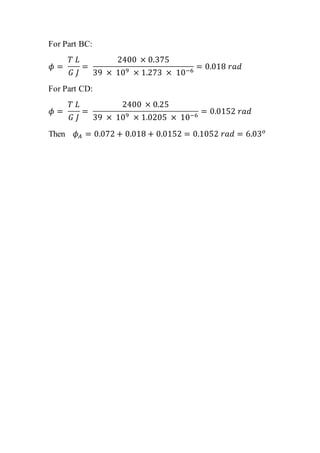 For Part BC:
𝜙 =
𝑇 𝐿
𝐺 𝐽
=
2400 × 0.375
39 × 109 × 1.273 × 10−6
= 0.018 𝑟𝑎𝑑
For Part CD:
𝜙 =
𝑇 𝐿
𝐺 𝐽
=
2400 × 0.25
39 × 109 × 1.0205 × 10−6
= 0.0152 𝑟𝑎𝑑
Then 𝜙 𝐴 = 0.072 + 0.018 + 0.0152 = 0.1052 𝑟𝑎𝑑 = 6.03 𝑜
 