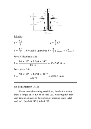 Solution:
𝜏 =
𝑇 𝐶
𝐽
, 𝐽 =
𝜋
2
𝐶4
𝑇 =
𝜏 𝐽
𝐶
, 𝐹𝑜𝑟 ℎ𝑜𝑙𝑙𝑜 𝐶𝑦𝑙𝑖𝑛𝑑𝑟𝑒: 𝐽 =
𝜋
2
( 𝐶 𝑜𝑢𝑡𝑒𝑟
4
− 𝐶𝑖𝑛𝑛𝑒𝑟
4
)
𝐹𝑜𝑟 𝑠𝑜𝑙𝑖𝑑 𝑠𝑝𝑖𝑛𝑑𝑙𝑒 𝐴𝐵:
𝑇 =
84 × 106
× 2.046 × 10−7
0.019
= 904.565 𝑁. 𝑚
𝐹𝑜𝑟 𝑠𝑙𝑒𝑒𝑣𝑒 𝐶𝐷:
𝑇 =
50 × 106
× 1.558 × 10−6
0.0375
= 2077.5 𝑁. 𝑚
Problem Number (3.11)
Under normal operating conditions, the electric motor
exerts a torque of 2.8 KN.m on shaft AB. Knowing that each
shaft is solid, determine the maximum shearing stress in (a)
shaft AB, (b) shaft BC, (c) shaft CD.
 