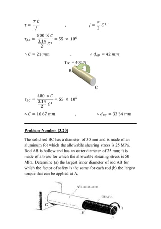 𝜏 =
𝑇 𝐶
𝐽
, 𝐽 =
𝜋
2
𝐶4
𝜏 𝐴𝐵 =
800 × 𝐶
3.14
2
𝐶4
= 55 × 106
∴ 𝐶 = 21 𝑚𝑚 , ∴ 𝑑 𝐴𝐵 = 42 𝑚𝑚
TBC = 400 N
B
C
𝜏 𝐵𝐶 =
400 × 𝐶
3.14
2
𝐶4
= 55 × 106
∴ 𝐶 = 16.67 𝑚𝑚 , ∴ 𝑑 𝐵𝐶 = 33.34 𝑚𝑚
Problem Number (3.20)
The solid rod BC has a diameter of 30 mm and is made of an
aluminum for which the allowable shearing stress is 25 MPa.
Rod AB is hollow and has an outer diameter of 25 mm; it is
made of a brass for which the allowable shearing stress is 50
MPa. Determine (a) the largest inner diameter of rod AB for
which the factor of safety is the same for each rod.(b) the largest
torque that can be applied at A.
 