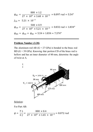 𝜙 𝐵𝐶 =
800 × 1.2
27 × 109 × 3.68 × 10−7
= 0.097 𝑟𝑎𝑑 = 5.54 𝑜
𝐽 𝐶𝐷 = 5.21 × 10−7
𝜙 𝐶𝐷 =
500 × 0.9
27 × 109 × 5.21 × 10−7
= 0.032 𝑟𝑎𝑑 = 1.834 𝑜
𝜙 𝐵𝐷 = 𝜙 𝐶𝐷 + 𝜙 𝐵𝐶 = 5.54 + 1.834 = 7.374 𝑜
Problem Number (3.38)
The aluminum rod AB (G = 27 GPa) is bonded to the brass rod
BD (G = 39 GPa). Knowing that portion CD of the brass rod is
hollow and has an inner diameter of 40 mm, determine the angle
of twist at A.
Solution:
For Part AB:
𝜙 =
𝑇 𝐿
𝐺 𝐽
=
800 × 0.4
27 × 109 × 1.65 × 10−7
= 0.072 𝑟𝑎𝑑
 