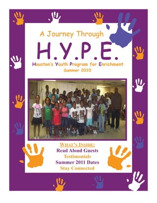A Journey Through



Houston’s Youth Program for Enrichment
             Summer 2010




          WHAT’S INSIDE:
         Read Aloud Guests
            Testimonials
         Summer 2011 Dates
           Stay Connected
 