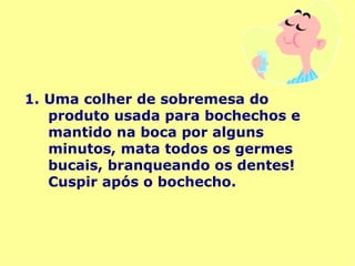 1.   Uma colher de sobremesa do produto usada para bochechos e mantido na boca por alguns minutos, mata todos os germes bucais, branqueando os dentes! Cuspir após o bochecho. 