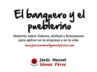 El banquero y el
pueblerino
www.jesusmanuelgomezperez.com
Historias sobre Valores, Actitud y Entusiasmo
para aplicar en la empresa y en la vida
 