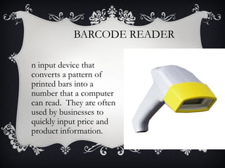 BARCODE READER
n input device that
converts a pattern of
printed bars into a
number that a computer
can read. They are often
used by businesses to
quickly input price and
product information.

 
