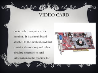 VIDEO CARD
onnects the computer to the
monitor. It is a circuit board
attached to the motherboard that
contains the memory and other
circuitry necessary to send
information to the monitor for
display on screen.

 