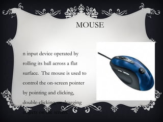 MOUSE

n input device operated by
rolling its ball across a flat
surface. The mouse is used to
control the on-screen pointer
by pointing and clicking,
double-clicking, or dragging
objects on the screen.

 