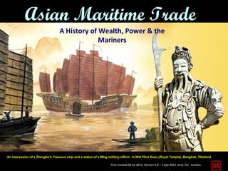 First created 28 Jul 2013. Version 1.0 - 1 Sep 2013. Jerry Tse. London.
Asian Maritime Trade
A History of Wealth, Power & the
Mariners
An impression of a Zhenghe’s Treasure ship and a statue of a Ming military officer in Wat Phra Kaeo (Royal Temple), Bangkok, Thailand.
 