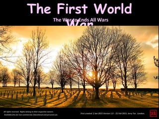 First created 2 Jan 2015 Version 1.0 - 21 Feb 2015. Jerry Tse. London.
The First World
War
All rights reserved. Rights belong to their respective owners.
Available free for non-commercial, Educational and personal use.
The War to Ends All Wars
 