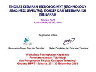 TINGKAT KESIAPAN TEKNOLOGI/TKT  (TECHNOLOGY READINESS LEVEL/TRL):  KONSEP DAN BEBERAPA ISU KEBIJAKAN Workshop Peningkatan Kapasitas Pemetarencanaan Teknologi dan Pengukuran Tingkat Kesiapan Teknologi Gedung BPPT - Jakarta, 29 – 30 Nopember 2003 Kerjasama antara Kementerian Negara Riset dan Teknologi Badan Pengkajian dan Penerapan Teknologi Tatang A. Taufik P2KT PUDPKM, DB PKT - BPPT 