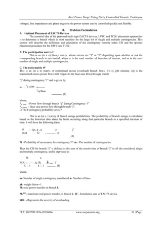 Best Power Surge Using Fuzzy Controlled Genetic Technique
DOI: 10.9790/1676-10136066 www.iosrjournals.org 61 | Page
voltages, line impedances and phase angles in the power system can be controlled quickly and flexibly.
II. Problem Formulation
A. Optimal Placement of FACTS Devices
The essential idea of the proposed multi type FACTS devices, UPFC and TCSC placement approaches
is to determine a branch which is most sensitive for the large list of single and multiple contingencies. This
section will describe the definition and calculation of the contingency severity index CSI and the optimal
placement procedure for the UPFC and TCSC.
B. The participation matrix U
This is an (m x n) binary matrix, whose entries are “1” or “0” depending upon whether or not the
corresponding branch is overloaded, where n is the total number of branches of interest, and m is the total
number of single and multiple contingencies.
C. The ratio matrix W
This is an (m x n) matrix of normalized excess (overload) branch flows. It’s (i, j)th element, wij is the
normalized excess power flow (with respect to the base case flow) through branch
“j” during contingency “i” and is given by
Wij 
P
ij ,cont 1
P
oj,Base
----------- (1)
where,
Pij, cont - - Power flow through branch “j” during Contingency “i”
Poj, Base - Base case power flow through branch “j”.
D.The Contingency probability array P
This is an (m x 1) array of branch outage probabilities. The probability of branch outage is calculated
based on the historical data about the faults occurring along that particular branch in a specified duration of
time. It will have the following form:
P  [p , p
2
, p
3 ..............
p
m
]T
mx1 1
(2)
Pi - Probability of occurrence for contingency “i” m - The number of contingencies.
Thus the CSI for branch “j” is defined as the sum of the sensitivities of branch “j” to all the considered single
and multiple contingency, and is expressed as
M n
SOL ak (Pk Pk max )4
C 1 k 1 ……….. (4)
where,
m- Number of single contingency considered n- Number of lines
ak- weight factor=1.
Pk- real power transfer on branch k.
Pkmax
- maximum real power transfer on branch k. IC - Installation cost of FACTS device
SOL - Represents the severity of overloading
 