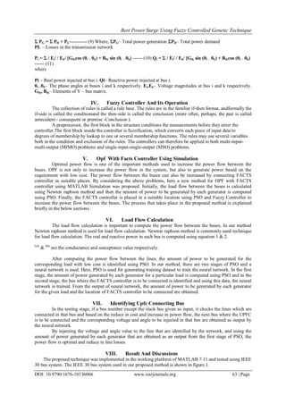 Best Power Surge Using Fuzzy Controlled Genetic Technique
DOI: 10.9790/1676-10136066 www.iosrjournals.org 63 | Page
Σ PG = Σ PD + PL----------- (9) Where, ΣPG– Total power generation ΣPD– Total power demand
PL – Losses in the transmission network
Pi = Σ / Ei/ / Ek/ [Gikcos (θi – θk) + Bik sin (θi – θk) ------ (10) Qi = Σ / Ei/ / Ek/ [Gik sin (θi – θk) + Bikcos (θi – θk)
------ (11)
where
Pi – Real power injected at bus i. Qi– Reactive power injected at bus i.
θi ,θk– The phase angles at buses i and k respectively. Ei,Ek– Voltage magnitudes at bus i and k respectively.
Gik, Bik– Elements of Y – bus matrix.
IV. Fuzzy Controller And Its Operation
The collection of rules is called a rule base. The rules are in the familiar if-then format, andformally the
if-side is called the conditionand the then-side is called the conclusion (more often, perhaps, the pair is called
antecedent - consequent or premise -Conclusion ).
A preprocessor, the first block in the structure conditions the measurements before they enter the
controller.The first block inside the controller is fuzzification, which converts each piece of input data to
degrees of membership by lookup in one or several membership functions. The rules may use several variables
both in the condition and exclusion of the rules. The controllers can therefore be applied to both multi-input-
multi-output (MIMO) problems and single-input-single-output (SISO) problems.
V. Opf With Facts Controller Using Simulation
Optimal power flow is one of the important methods used to increase the power flow between the
buses. OPF is not only to increase the power flow in the system, but also to generate power based on the
requirement with low cost. The power flow between the buses can also be increased by connecting FACTS
controller in suitable places. By considering the above problems, here a new method for OPF with FACTS
controller using MATLAB Simulation was proposed. Initially, the load flow between the buses is calculated
using Newton raphson method and then the amount of power to be generated by each generator is computed
using PSO. Finally, the FACTS controller is placed in a suitable location using PSO and Fuzzy Controller to
increase the power flow between the buses. The process that takes place in the proposed method is explained
briefly in the below sections.
VI. Load Flow Calculation
The load flow calculation is important to compute the power flow between the buses. In our method
Newton raphson method is used for load flow calculation. Newton raphson method is commonly used technique
for load flow calculation. The real and reactive power in each bus is computed using equation 1 & 2.
Gik
& Bik
are the conductance and susceptance value respectively.
After computing the power flow between the lines, the amount of power to be generated for the
corresponding load with low cost is identified using PSO. In our method, there are two stages of PSO and a
neural network is used. Here, PSO is used for generating training dataset to train the neural network. In the first
stage, the amount of power generated by each generator for a particular load is computed using PSO and in the
second stage, the bus where the FACTS controller is to be connected is identified and using this data, the neural
network is trained. From the output of neural network, the amount of power to be generated by each generator
for the given load and the location of FACTS controller to be connected are obtained.
VII. Identifying Upfc Connecting Bus
In the testing stage, if a bus number except the slack bus given as input, it checks the lines which are
connected in that bus and based on the reduce in cost and increase in power flow, the next bus where the UPFC
is to be connected and the corresponding voltage and angle to be injected in that bus are obtained as output by
the neural network.
By injecting the voltage and angle value to the line that are identified by the network, and using the
amount of power generated by each generator that are obtained as an output from the first stage of PSO, the
power flow is optimal and reduce in line losses.
VIII. Result And Discussions
The proposed technique was implemented in the working platform of MATLAB 7.11 and tested using IEEE
30 bus system. The IEEE 30 bus system used in our proposed method is shown in figure 1.
 