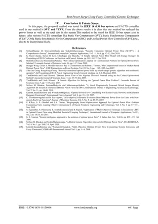 Best Power Surge Using Fuzzy Controlled Genetic Technique
DOI: 10.9790/1676-10136066 www.iosrjournals.org 66 | Page
IX. Conclusion & Future Scope
In this paper, the proposed method was tested for IEEE 14 &30 bus system and FACTS controller
used in our method is SVC and TCVR. From the above results it is clear that our method has reduced the
power losses as well as the total cost in the system.This method to be tested for IEEE 50 bus sytem also in
future. Also various FACTS controllers like Static Var Compensator (SVC), Static Synchronous Compensator
(STATCOM), Static Synchronous Series Compensator (SSSC) and Unified Power Flow Controller (UPFC) etc.,
also to be incorporated likely.
References
[1]. MithunBhaskar M, SrinivasMuthyala and SyduluMaheswarapu, "Security Constraint Optimal Power Flow (SCOPF) – A
Comprehensive Survey", International Journal of Computer Applications, Vol. 11, No.6, pp. 42-52, Dec 2010.
[2]. K. Mani Chandy, Steven H. Low, UfukTopcu and HuanXu, "A Simple Optimal Power Flow Model with Energy Storage", In
Proceedings of IEEE Conference on Decision and Control, Atlanta, pp. 1051-1057, Dec 2010.
[3]. BrahimGasboui and BoumedieneAllaoua, "Ant Colony Optimization Applied on Combinatorial Problem for Optimal Power Flow
Solution", Leonardo Journal of Sciences, Issue. 14, pp. 1-17, June 2009.
[4]. Hongye Wang, Carlos E. Murillo-Sanchez, Ray D. Zimmerman and Robert J. Thomas, "On Computational Issues of Market-Based
Optimal Power Flow", IEEE Transactions on Power Systems, Vol. 22, No. 3, pp. 1185-1193, Aug 2007.
[5]. Zwe-Lee Gaing; Rung-Fang Chang, "Security-constrained optimal power flow by mixed-integer genetic algorithm with arithmetic
operators", In Proceedings of IEEE Power Engineering Society General Meeting, pp. 1-8, Montreal, 2006.
[6]. TarekBouktir and Linda Slimani, "Optimal Power Flow of the Algerian Electrical Network using an Ant Colony Optimization
Method", Leonardo Journal of Sciences, Issue. 7, pp. 43-57, Dec 2005.
[7]. TarekBouktir and Linda Slimani, "A Genetic Algorithm for Solving the Optimal Power Flow Problem", Leonardo Journal of
Sciences, Issue. 4, pp. 44-58, June 2004.
[8]. Mithun M. Bhaskar, SrinivasMuthyala and MaheswarapuSydulu, "A Novel Progressively Swarmed Mixed Integer Genetic
Algorithm for Security Constrained Optimal Power Flow (SCOPF)", International Journal of Engineering, Science and Technology,
Vol. 2, No. 11, pp. 34-40, 2010.
[9]. KeeratiChayakulkheeree and WeerakornOngsakul, "Optimal Power Flow Considering Non-Linear Fuzzy Network and Generator
Ramprate Constrained", International Energy Journal, Vol. 8, pp.131-138, 2007.
[10]. C. Thitithamrongchai and B. Eua-Arporn, "Self-adaptive Differential Evolution Based Optimal Power Flow for Units with Non-
smooth Fuel Cost Functions", Journal of Electrical Systems, Vol. 3, No. 2, pp. 88-99, 2007.
[11]. P. K.Roy, S. P. Ghoshal and S.S. Thakur, "Biogeography Based Optimization Approach for Optimal Power Flow Problem
Considering Valve Loading Effects", International J. of Recent Trends in Engineering and Technology, Vol. 3, No. 3, pp. 177-181,
May 2010.
[12]. S. Jaganathan, S. Palanisamy K. Senthilkumaravel and B. Rajesh, "Application of Multi-Objective Technique to Incorporate UPFC
in Optimal Power Flow using Modified Bacterial Foraging Technique", International Journal of Computer Applications, Vol.13,
No.2, pp. 18-24, Jan 2011.
[13]. K. S. Swarup, "Swarm intelligence approach to the solution of optimal power flow", J. Indian Inst. Sci., Vol.86, pp. 439–455, Oct
2006.
[14]. Mithun M. Bhaskar and SyduluMaheswarapu, "A Hybrid Genetic Algorithm Approach for Optimal Power Flow", TELKOMNIKA,
Vol. 9, No. 1, pp. 209-214, April 2011.
[15]. KeeratiChayakulkheeree and WeerakornOngsakul, "Multi-Objective Optimal Power Flow Considering System Emissions and
Fuzzy Constraints", GMSARN International Journal Vol. 1, pp. 1 - 6, 2008.
 