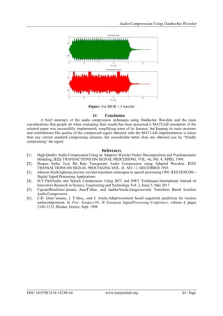 Audio Compression Using Daubechie Wavelet
DOI: 10.9790/2834-10234144 www.iosrjournals.org 44 | Page
Figure: For BIOR 1.5 wavelet
IV. Conclusion
A brief summary of the audio compression techniques using Daubechie Wavelets and the main
considerations that people do when evaluating their results has been presented.A MATLAB simulation of the
selected paper was successfully implemented, simplifying some of its features, but keeping its main structure
and contributions.The quality of the compressed signal obtained with the MATLAB implementation is lower
than any current standard compressing schemes, but considerable better than one obtained just by “blindly
compressing” the signal.
References
[1]. High-Quality Audio Compression Using an Adaptive Wavelet Packet Decomposition and Psychoacoustic
Modeling. IEEE TRANSACTIONS ON SIGNAL PROCESSING, VOL. 46, NO. 4, APRIL 1998.
[2]. Deepen Sinha. Low Bit Rate Transparent Audio Compression using Adapted Wavelets. IEEE
TRANSACTIONS ON SIGNAL PROCESSING.VOL. 41. NO. 12. DECEMBER 1993.
[3]. Johnson IhyehAgbinya.discrete wavelet transform techniques in speech processing 1996 IEEETENCON -
Digital Signal Processing Applications
[4]. M.V.PatilAudio and Speech Compression Using DCT and DWT Techniques.International Journal of
Innovative Research in Science, Engineering and Technology Vol. 2, Issue 5, May 2013
[5]. CiprianDoruGiurc˘aneanu ,IoanT˘abus¸ and JaakkoAstola.Integerwavelet Transform Based Lossless
Audio Compression.
[6]. C.D. Giurc˘aneanu, I. T˘abus¸, and J. Astola.Adaptivecontext based sequential prediction for lossless
audiocompression. In Proc. Eusipco-98, IX European SignalProcessing Conference, volume 4, pages
2349–2352, Rhodes, Greece, Sept. 1998
 