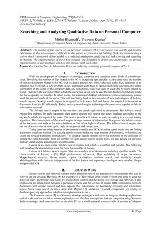 IOSR Journal of Computer Engineering (IOSR-JCE)
e-ISSN: 2278-0661, p- ISSN: 2278-8727Volume 10, Issue 2 (Mar. - Apr. 2013), PP 41-45
www.iosrjournals.org
www.iosrjournals.org 41 | Page
Searching and Analyzing Qualitative Data on Personal Computer
Mohit Bhansali1
, Praveen Kumar2
1, 2
(Department of Computer Science & Engineering, Amity University, Noida, India)
Abstract : The number of files stored on our personal computer (PC) is increasing very quickly and locating
information in this environment is difficult. In this paper we present a set building blocks for implementing a
system which is composed of four modules i.e. indexing mechanism, analyzing text, index storing and searching
mechanism. The implementation of these four modules are described in details and additionally, we provide
implementation of user interface, and how they interact with each other.
Keywords – Desktop Search, Information Retrieval, indexing, searching, personal computer (PC). 3
I. INTRODUCTION
With the development of computer technology, computer can complete many kinds of complicated
tasks. Therefore, the number of files stored in the PC is increasing very quickly. At the same time, the number
of various documents stored in the PC, such as digital photos, text files, video and audio files, increases in an
amazing rate. However, a new problem arises; computer users have to spend much time searching the useful
information in the ocean of the computer data, and sometimes, even ever seen or used files by users cannot be
found. Therefore, the current problem which the users face is not how to save the file, but how to find and locate
the file as quickly as possible. In other words, the traditional desktop information retrieval technology cannot
meet the current needs of the users. This will inevitably lead to development of new technologies of desktop
search engine. Desktop search engine is designed to help users find and locate the required information or
documents from the PC effectively. Today, desktop search engine technologies become more popular in field of
information retrieval.
The full-text search engine is the one that can search each word in documents. The full-text search
engine first indexes for each document, then search system will search the index database according to the
keywords which are inputted by users. The search results will return to users according to a certain sorting
algorithm. The characteristic of the search engine is huge amount of information. It segments the whole content
of the document and adds to the index database so that it has high recall ratio. The full-text search engine also
has the characteristics of short cycle, rapid development and cheap costs.
Today there are often massive of documents stored in our PC’s, we often spend much time on finding
documents which are needed. The desktop search systems index the large number of documents, so that they can
locate the needed documents immediately. The desktop search systems solve the problems of the difficulty of
finding the right document. With the number of open-source search engine tools, we can design our personal
desktop search engine conveniently and efficiently.
Lucene is an open-source full-text search engine tool which is excellent and popular. The following
will introduce the characteristics and the basic frameworks of Lucene.
Lucene is a full-text search engine. You can search a lot of documents including specified words. The
characteristics of Lucene is [8]: High performance of search; High scalability of target documents;
Morphological analyzer; Phrase search, regular expressions, attribute search, and similarity search;
Multilingualism with Unicode; Independent of the file format and repository; Intelligent web crawler; Simple
and powerful API.
II. RELATED WORK
Several search and retrieval systems make extensive use of the semantically relationships that can be
inferred on the desktop. Haystack [1] for example is a Java-based, open source system that aims to cater for
different users’ preferences and needs by giving them control and flexibility over storage and retrieval. It also
emphasizes the relationship between a particular person and her corpus. It creates RDF connections between
documents with similar content and then exploits this information for facilitating browsing and information
access. Some basic search facilities came with Magnet [2], additional Haystack component, yet relying on
database querying approaches, which are complementary to ours.
The Gnowsis system [3] is a Semantic desktop prototype which aims to integrate desktop applications
such that documents are linked across applications and the data managed on desktop computers using Semantic
Web technology. And users are able to use their PC as a small personal semantic web. A number of adapters
 