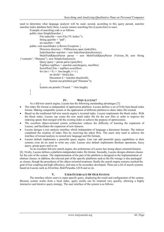 Searching and Analyzing Qualitative Data on Personal Computer
www.iosrjournals.org 44 | Page
need to determine what language analyzer will be used; second, according to this query parsed, searcher
searches index database built; three, Lucene returns searching hits (Lucene.hits) to users.
Example of searching code is as follows:
public class SimpleSearcher {
File indexDir = new File (“E:/index/”);
String quertStr = “pdf”;
int maxHits = 100;
public void searchIndex () throws Exception {
Directory directory = FSDirectory.open (indexDir);
IndexSearcher searcher = new IndexSearcher(directory);
MultiFieldQueryParser parser = new MultiFieldQueryParser (Version_30, new String
{“contents”, “filename”}, new SimpleAnalyzer());
Query query = parser.parse (queryStr);
TopDocs topDocs = searcher.search(query, maxHits);
ScoreDoc[] hits = topDocs.scoreDocs;
for (int i = 0; i < hits.length; i++) {
int docId = hits[i].doc;
Document d = searcher.doc(docId);
System.out.println(d.get(“filename”));
}
System.out.println (“Found: ” +hits.length);
}
}
IV. WHY LUCENE?
As a full-text search engine, Lucene has the following outstanding advantages [7]:
 The index file format is independent of application platform. Lucene defines a set of 8-bit byte-based index
format. Making compatible system or the application of different platform to share index file created.
 Based on the traditional full-text search engine’s inverted index. Lucene implements the block index. With
the block index, Lucene can create the new small index file for the new files in order to improve the
indexing speed, then merged with the existing index to achieve the purpose of optimization.
 The excellent object-oriented system architecture reduces the difficulty of learning the expansion of
Lucene, and facilitates the expansion of new features.
 Lucene designs a text analysis interface which independent of language a document formats. The indexer
completed the creation of index files by receiving the token flow. The users only need to achieve the
interface of textual analysis to extend new language and file formats.
 Lucene default implements a powerful query engine. User can add powerful query capabilities to their
systems even do no need to write any code. Lucene also default implements Boolean operations, fuzzy
query, group query and so on.
As an excellent full-text search engine, the architecture of Lucene has strong object-oriented features
[6]. Firstly, Lucene defines a platform-independent index file format. Secondly, Lucene designs abstract classes
for the core of the system. The implementation of the part of the platform is designed as the implementation of
abstract classes, in addition, the relevant part of the specific platforms such as the file storage is also packaged
as classes, though the procedures of the object-oriented treatment, finally the search engine systems reached the
goal of low coupling and high efficiency, and easy to be secondary developed. There are a lot of search systems
based on Lucene such as Zilverline, Red-Piranaha, LIUS and so on.
V. USER INTERFACE OF OUR SYSTEM
The interface allows users to input specify query, displaying the result and configuration of the system.
Because system works from a local index, query results can be returned very quickly, allowing a highly
interactive and iterative query strategy. The user interface of the system is as follows:
 