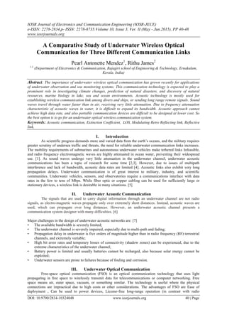 IOSR Journal of Electronics and Communication Engineering (IOSR-JECE)
e-ISSN: 2278-2834,p- ISSN: 2278-8735.Volume 10, Issue 3, Ver. II (May - Jun.2015), PP 40-48
www.iosrjournals.org
DOI: 10.9790/2834-10324048 www.iosrjournals.org 40 | Page
A Comparative Study of Underwater Wireless Optical
Communication for Three Different Communication Links
Pearl Antonette Mendez1
, Rithu James2
1,2.
(Department of Electronics & Communication, Rajagiri school of Engineering & Technology, Ernakulam,
Kerala, India)
Abstract: The importance of underwater wireless optical communication has grown recently for applications
of underwater observation and sea monitoring systems. This communication technology is expected to play a
prominent role in investigating climate changes, prediction of natural disasters, and discovery of natural
resources, marine biology in lake, sea and ocean environments. Acoustic technology is mostly used for
establishing wireless communication link among divers and ships, or sending long range remote signals. Sound
waves travel through water faster than in air, receiving very little attenuation. Due to frequency attenuation
characteristic of acoustic waves in water, it is difficult to expand its bandwidth. Acoustic approach cannot
achieve high data rate, and also portable communication devices are difficult to be designed at lower cost. So
the best option is to go for an underwater optical wireless communication system.
Keywords: Acoustic communication, Extinction Coefficient, LOS, Modulating Retro Reflecting link, Reflective
link,
I. Introduction
As scientific progress demands more and varied data from the earth’s oceans, and the military requires
greater scrutiny of undersea traffic and threats, the need for reliable underwater communication links increases.
The mobility requirements of submarines and autonomous underwater vehicles make tethered links Infeasible,
and radio frequency electromagnetic waves are highly attenuated in ocean water, preventing their widespread
use. [1]. As sound waves undergo very little attenuation in the underwater channel, underwater acoustic
communications has been a topic of research for some time [2,3]. However, due to issues of multipath
interference and lack of bandwidth, acoustic data rates are limited [4]. Acoustic links also exhibit very long
propagation delays. Underwater communication is of great interest to military, industry, and scientific
communities. Underwater vehicles, sensors, and observatories require a communications interface with data
rates in the few to tens of Mbps. While fiber optic or copper cabling can be used for sufficiently large or
stationary devices, a wireless link is desirable in many situations. [5]
II. Underwater Acoustic Communication
The signals that are used to carry digital information through an underwater channel are not radio
signals, as electro-magnetic waves propagate only over extremely short distances. Instead, acoustic waves are
used, which can propagate over long distances. However, an underwater acoustic channel presents a
communication system designer with many difficulties. [6]
Major challenges in the design of underwater acoustic networks are: [7]
• The available bandwidth is severely limited;
• The underwater channel is severely impaired, especially due to multi-path and fading;
• Propagation delay in underwater is five orders of magnitude higher than in radio frequency (RF) terrestrial
channels, and extremely variable;
• High bit error rates and temporary losses of connectivity (shadow zones) can be experienced, due to the
extreme characteristics of the underwater channel;
• Battery power is limited and usually batteries cannot be recharged, also because solar energy cannot be
exploited;
• Underwater sensors are prone to failures because of fouling and corrosion.
III. Underwater Optical Communication
Free-space optical communication (FSO) is an optical communication technology that uses light
propagating in free space to wirelessly transmit data for telecommunications or computer networking. Free
space means air, outer space, vacuum, or something similar. The technology is useful where the physical
connections are impractical due to high costs or other considerations. The advantages of FSO are Ease of
deployment , Can be used to power devices, License-free long-range operation (in contrast with radio
 