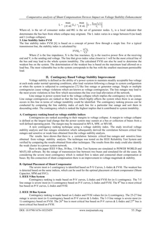Comparative analysis of Shunt Compensation Devices Impact on Voltage Stability Enhancement
DOI: 10.9790/1676-10335459 www.iosrjournals.org 55 | Page
L =
max
j ∈ αL{Lj} =
max
j ∈ αL 1 −
∑i∈αG Fji Vi
Vj
Where αL is the set of consumer nodes and G is the set of generator nodes. Lj is a local indicator that
determinates the bus bars from where collapse may originate. The L index varies in a range between 0 (no load)
and 1 (voltage collapse).
3. Line Stability Index FVSI
The line stability index FVSI [6] is based on a concept of power flow through a single line. For a typical
transmission line, the stability index is calculated by:
FVSIij =
4Z2Qj
ViX
Where Z is the line impedance, X is the line reactance, Qj is the reactive power flow at the receiving
end and Vi is the sending end voltage. The line that gives index value closest to 1 will be the most critical line of
the bus and may lead to the whole system instability. The calculated FVSI can also be used to determine the
weakest bus on the system. The determination of the weakest bus is based on the maximum load allowed on a
load bus. The most vulnerable bus in the system corresponds to the bus with the smallest maximum permissible
load.
II. Contingency Based Voltage Stability Improvement
Voltage stability is defined as the ability of a power system to maintain steadily acceptable bus voltage
at each node under normal operating conditions, after load variation following a change in system configuration
or when the system is subjected to contingencies [7] like line outage or generator outage. Single or multiple
contingencies cause voltage violations which are known as voltage contingencies. The line outages may lead to
the most severe violations in line flow which necessitates the line over load alleviation of the network.
Line outage in power system lead to the voltage collapse which implies the contingency in the system.
Line outage contingencies are ranked so that the line which highly affects the system when there is an outage
occurs in this line in terms of voltage instability could be identified. The contingency ranking process can be
conducted by computing the line stability index of each line for a particular line outage and sort them in
descending order. The contingency which is ranked the highest implies that it contributed to system instability.
A. Contingency ranking based on voltage stability indices
Contingencies are ranked according to their margins to voltage collapse. A margin to voltage collapse
is defined as the largest load change that the power system may sustain at a bus or collection of buses from a
well defined operating point. The margin may be measured in MVA, MW, or MVAR.
A new contingency ranking technique using a voltage stability index. The study involved voltage
stability analysis and line outages simulation which subsequently derived the correlation between critical line
outages and sensitive or weak lines obtained from the voltage stability analysis.
The results have shown that there is a correlation between critical line outages and sensitive lines
obtained from voltage stability analysis. The technique was tested on the IEEE Reliability Test System and
verified by comparing the results obtained from other techniques. The results from this study could also identify
the weak cluster in a power system network.
Here is this paper IEEE 9 Bus, 30 Bus, 118 Bus Test Systems are simulated in POWER WORLD and
MATLAB software. By the outage of transmission line between two buses and simulated for all the cases. By
considering the severe most contingency which is ranked first is taken and connected shunt compensation at
buses. By this connection of shunt compensation there is an improvement in voltage magnitude & stability.
B. Optimal Placement of Shunt Compensator
The severe most n-1 contingency is identified based on P-V Curves, L-Index & FVSI. The weakest bus
is detected based on the same indices, which can be used for the optimal placement of shunt compensator (Shunt
Capacitor, SPM and SVC).
1. IEEE 9 Bus System
Contingency ranking is made based on P-V curves, L-Index and FVSI for (n-1) contingency. The 7-5
line outage is severe most (n-1) contingency based on P-V curves, L-Index and FVSI. The 8th
bus is most critical
bus based on P-V curves, L-Index and FVSI.
2. IEEE 30 Bus System
Contingency ranking is made based on L-Index and FVSI values for (n-1) contingency. The 25-27 line
outage is severe most (n-1) contingency based on P-V curves & L-Index. The 1-3 line outage is severe most (n-
1) contingency based on FVSI. The 26th
bus is most critical bus based on P-V curves & L-Index and 27th
bus is
most critical bus based on FVSI.
 