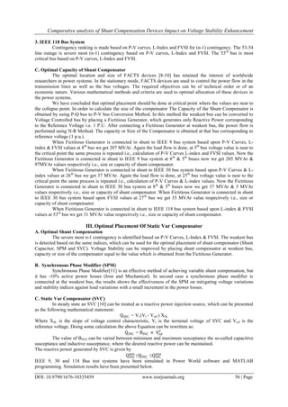 Comparative analysis of Shunt Compensation Devices Impact on Voltage Stability Enhancement
DOI: 10.9790/1676-10335459 www.iosrjournals.org 56 | Page
3. IEEE 118 Bus System
Contingency ranking is made based on P-V curves, L-Index and FVSI for (n-1) contingency. The 53-54
line outage is severe most (n-1) contingency based on P-V curves, L-Index and FVSI. The 53rd
bus is most
critical bus based on P-V curves, L-Index and FVSI.
C. Optimal Capacity of Shunt Compensator
The optimal location and size of FACTS devices [8-10] has retained the interest of worldwide
researchers in power systems. In the stationary mode, FACTS devices are used to control the power flow in the
transmission lines as well as the bus voltages. The required objectives can be of technical order or of an
economic nature. Various mathematical methods and criteria are used to optimal allocation of these devices in
the power systems.
We have concluded that optimal placement should be done at critical point where the values are near to
the collapse point. In order to calculate the size of the compensator The Capacity of the Shunt Compensator is
obtained by using P-Q bus to P-V bus Conversion Method. In this method the weakest bus can be converted to
Voltage Controlled bus by placing a Fictitious Generator, which generates only Reactive Power corresponding
to the Reference Voltage i.e. 1 P.U. After connecting a Fictitious Generator at weakest bus, the power flow is
performed using N-R Method. The capacity or Size of the Compensator is obtained at that bus corresponding to
reference voltage (1 p.u.).
When Fictitious Generator is connected in shunt to IEEE 9 bus system based upon P-V Curves, L-
index & FVSI values at 8th
bus we get 207 MVAr. Again the load flow is done, at 5th
bus voltage value is near to
the critical point the same process is repeated i.e., calculation of P-V Curves L-index and FVSI values. Now the
Fictitious Generator is connected in shunt to IEEE 9 bus system at 8th
& 5th
buses now we get 205 MVAr &
97MVAr values respectively i.e., size or capacity of shunt compensator.
When Fictitious Generator is connected in shunt to IEEE 30 bus system based upon P-V Curves & L-
index values at 26th
bus we get 37 MVAr. Again the load flow is done, at 25th
bus voltage value is near to the
critical point the same process is repeated i.e., calculation of P-V Curves & L-index values. Now the Fictitious
Generator is connected in shunt to IEEE 30 bus system at 8th
& 5th
buses now we get 37 MVAr & 5 MVAr
values respectively i.e., size or capacity of shunt compensator. When Fictitious Generator is connected in shunt
to IEEE 30 bus system based upon FVSI values at 27th
bus we get 35 MVAr value respectively i.e., size or
capacity of shunt compensator.
When Fictitious Generator is connected in shunt to IEEE 118 bus system based upon L-index & FVSI
values at 53rd
bus we get 31 MVAr value respectively i.e., size or capacity of shunt compensator.
III. Optimal Placement Of Static Var Compensator
A. Optimal Shunt Compensation
The severe most n-1 contingency is identified based on P-V Curves, L-Index & FVSI. The weakest bus
is detected based on the same indices, which can be used for the optimal placement of shunt compensator (Shunt
Capacitor, SPM and SVC). Voltage Stability can be improved by placing shunt compensator at weakest bus,
capacity or size of the compensator equal to the value which is obtained from the Fictitious Generator.
B. Synchronous Phase Modifier (SPM)
Synchronous Phase Modifier[11] is an effective method of achieving variable shunt compensation, but
it has -10% active power losses (Iron and Mechanical). In second case a synchronous phase modifier is
connected at the weakest bus, the results shows the effectiveness of the SPM on mitigating voltage variations
and stability indices against load variations with a small increment in the power losses.
C. Static Var Compensator (SVC)
In steady state an SVC [10] can be treated as a reactive power injection source, which can be presented
as the following mathematical statement:
QSVC = Vt (Vt - Vref ) XSL
Where XSL is the slope of voltage control characteristic, Vt is the terminal voltage of SVC and Vref is the
reference voltage. Doing some calculation the above Equation can be rewritten as:
QSVC = BSVC × Vref
2
The value of BSVC can be varied between minimum and maximum susceptance the so-called capacitive
susceptance and inductive susceptance, where the desired reactive power can be maintained.
The reactive power generated by SVC is given by
QSVC
min
≤QSVC ≤QSVC
max
IEEE 9, 30 and 118 Bus test systems have been simulated in Power World software and MATLAB
programming. Simulation results have been presented below.
 